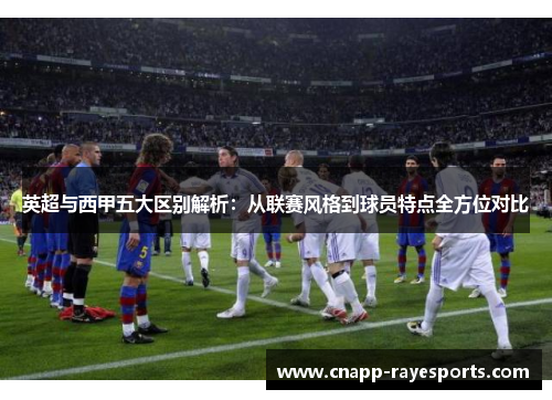 英超与西甲五大区别解析：从联赛风格到球员特点全方位对比