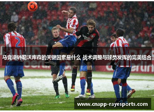 马竞逆转勒沃库森的关键因素是什么 战术调整与球员发挥的完美结合 马竞逆转勒沃库森的关键因素是什么 战术调整与球员发挥的完美结合