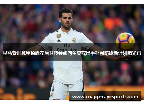 皇马紧盯意甲顶级左后卫转会动向今夏或出手补强防线新计划曝光已