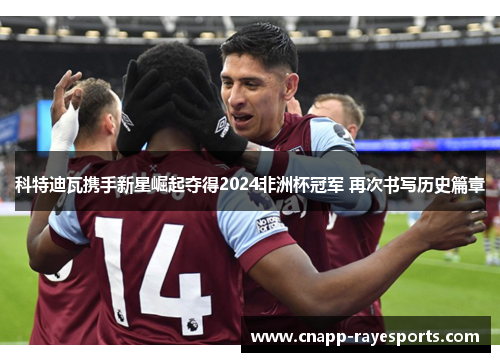 科特迪瓦携手新星崛起夺得2024非洲杯冠军 再次书写历史篇章