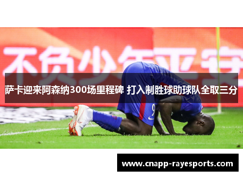 萨卡迎来阿森纳300场里程碑 打入制胜球助球队全取三分