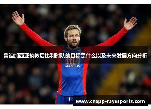 鲁迪加西亚执教后比利时队的目标是什么以及未来发展方向分析